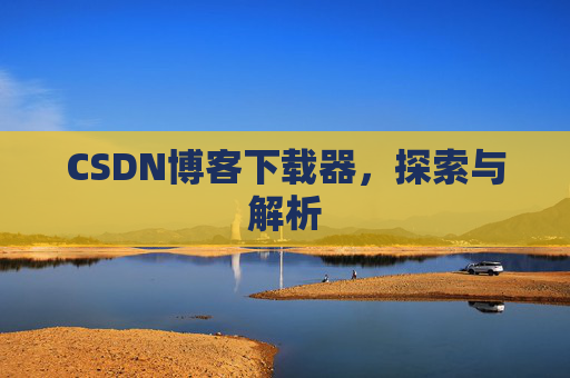 CSDN博客下载器,探索与解析 CSDN博客下载器,探索与解析